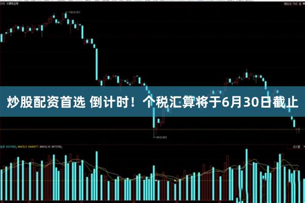 炒股配资首选 倒计时！个税汇算将于6月30日截止
