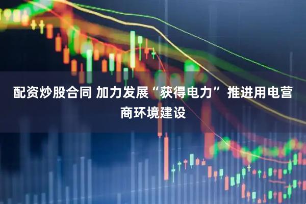 配资炒股合同 加力发展“获得电力” 推进用电营商环境建设