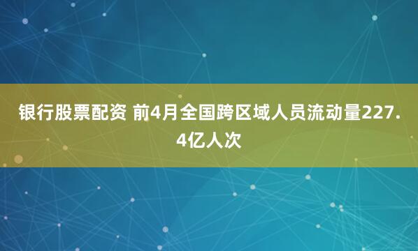 银行股票配资 前4月全国跨区域人员流动量227.4亿人次