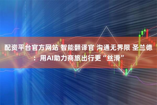 配资平台官方网站 智能翻译官 沟通无界限 圣兰德：用AI助力商旅出行更“丝滑”
