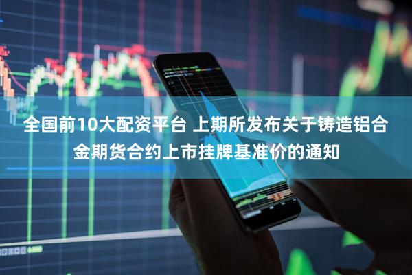 全国前10大配资平台 上期所发布关于铸造铝合金期货合约上市挂牌基准价的通知