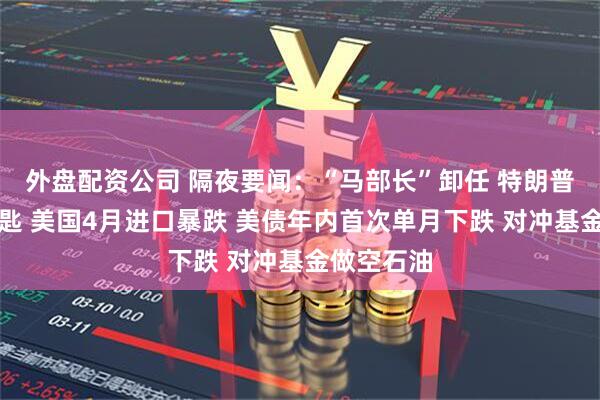 外盘配资公司 隔夜要闻：“马部长”卸任 特朗普赠送金钥匙 美国4月进口暴跌 美债年内首次单月下跌 对冲基金做空石油