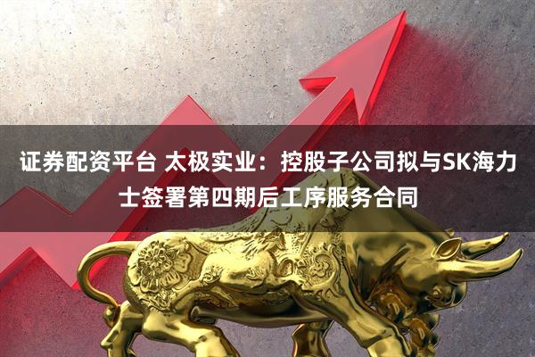 证券配资平台 太极实业：控股子公司拟与SK海力士签署第四期后工序服务合同