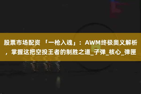 股票市场配资 「一枪入魂」：AWM终极奥义解析，掌握这把空投王者的制胜之道_子弹_核心_弹匣