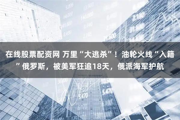 在线股票配资网 万里“大逃杀”！油轮火线“入籍”俄罗斯，被美军狂追18天，俄派海军护航