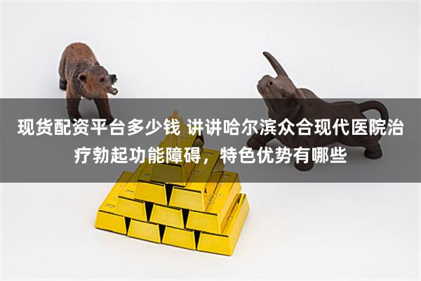 现货配资平台多少钱 讲讲哈尔滨众合现代医院治疗勃起功能障碍，特色优势有哪些