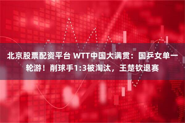 北京股票配资平台 WTT中国大满贯：国乒女单一轮游！削球手1:3被淘汰，王楚钦退赛