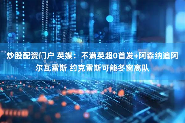 炒股配资门户 英媒：不满英超0首发+阿森纳追阿尔瓦雷斯 约克雷斯可能冬窗离队